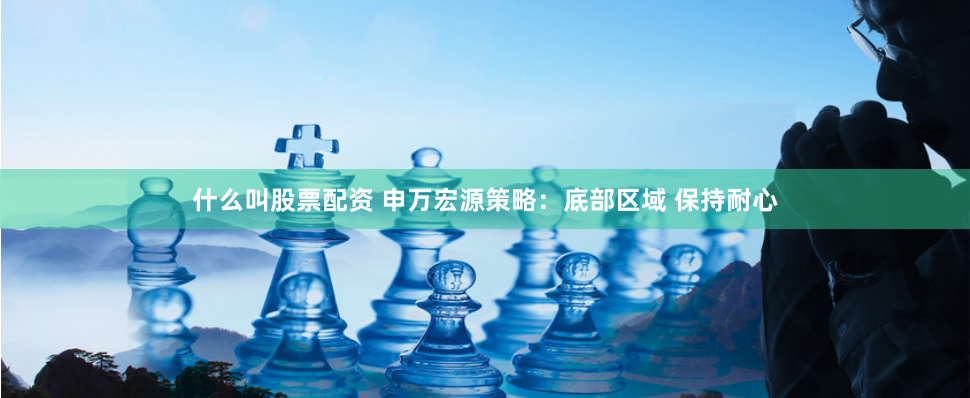 什么叫股票配资 申万宏源策略：底部区域 保持耐心