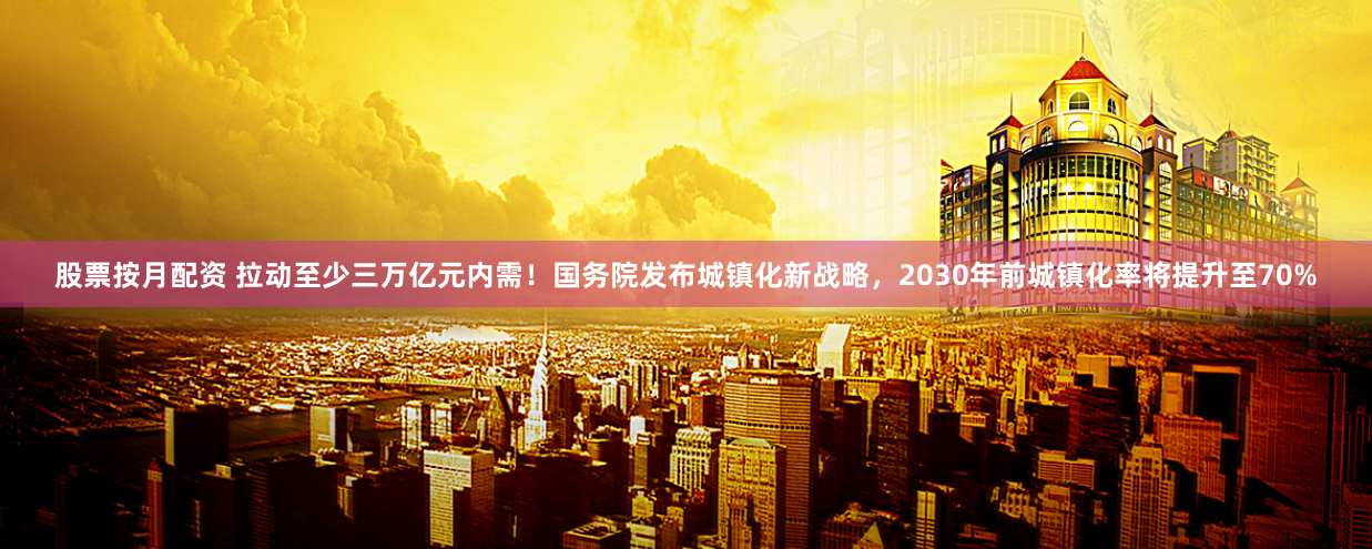 股票按月配资 拉动至少三万亿元内需！国务院发布城镇化新战略，2030年前城镇化率将提升至70%