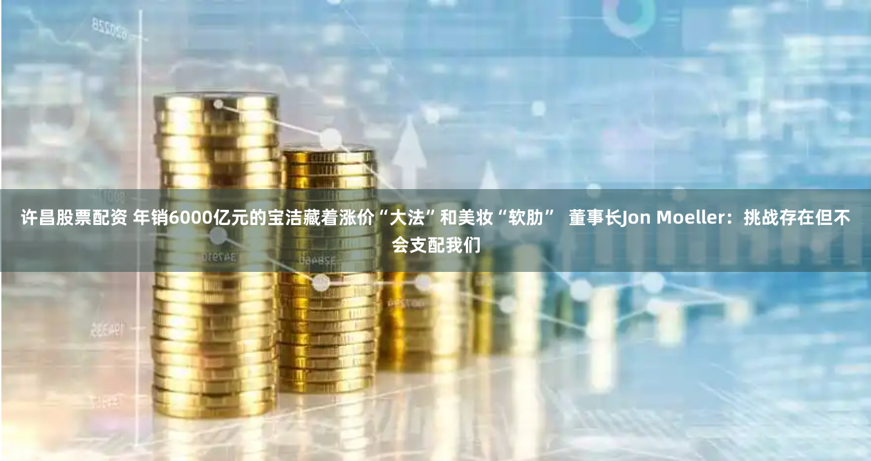 许昌股票配资 年销6000亿元的宝洁藏着涨价“大法”和美妆“软肋”  董事长Jon Moeller：挑战存在但不会支配我们