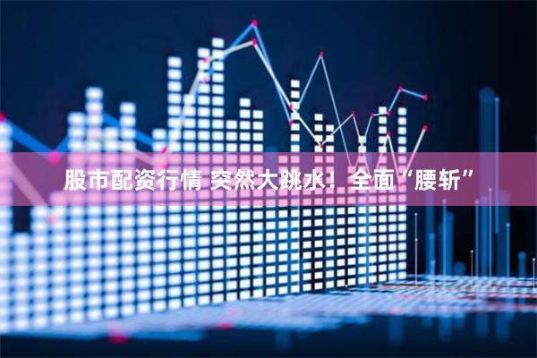 股市配资行情 突然大跳水！全面“腰斩”