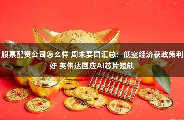 股票配资公司怎么样 周末要闻汇总：低空经济获政策利好 英伟达回应AI芯片短缺