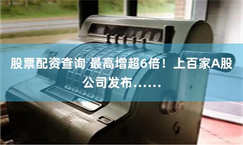 股票配资查询 最高增超6倍！上百家A股公司发布……