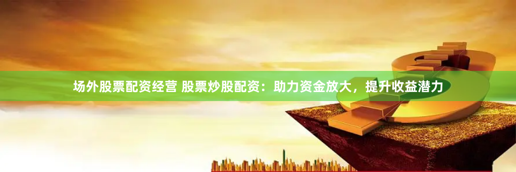 场外股票配资经营 股票炒股配资：助力资金放大，提升收益潜力