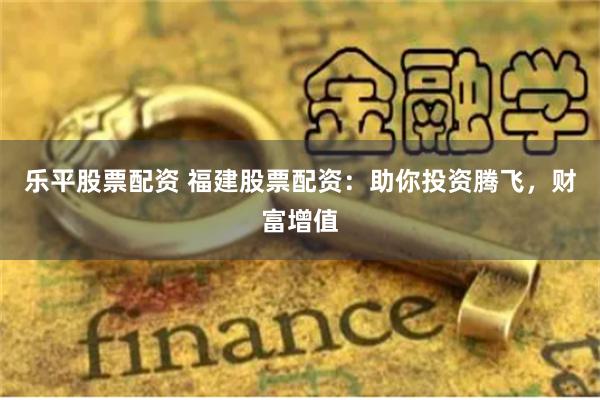 乐平股票配资 福建股票配资：助你投资腾飞，财富增值