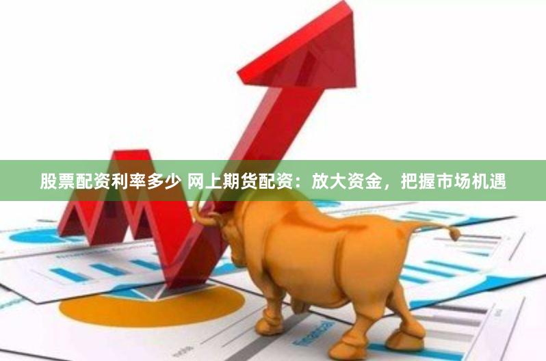 股票配资利率多少 网上期货配资：放大资金，把握市场机遇