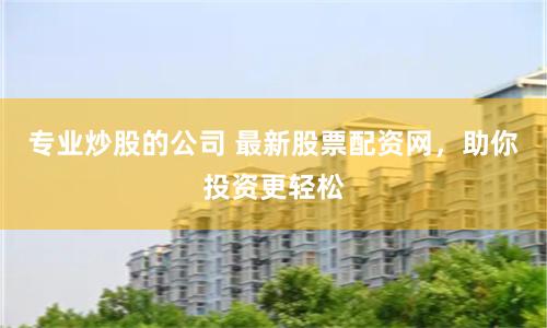 专业炒股的公司 最新股票配资网，助你投资更轻松