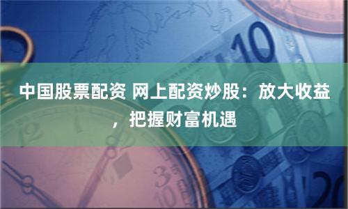 中国股票配资 网上配资炒股：放大收益，把握财富机遇
