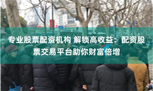 专业股票配资机构 解锁高收益：配资股票交易平台助你财富倍增