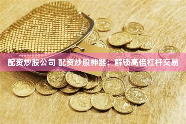 配资炒股公司 配资炒股神器：解锁高倍杠杆交易