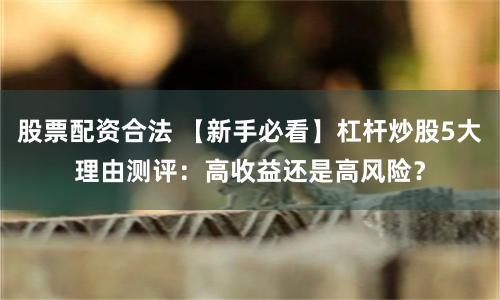 股票配资合法 【新手必看】杠杆炒股5大理由测评：高收益还是高风险？